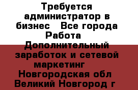 Требуется администратор в бизнес - Все города Работа » Дополнительный заработок и сетевой маркетинг   . Новгородская обл.,Великий Новгород г.